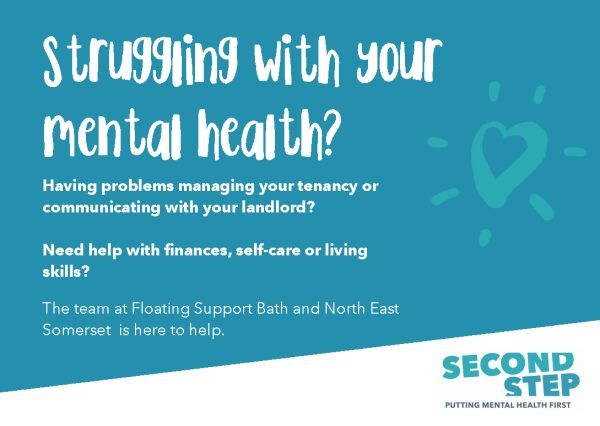 Struggling with your Mental Health?
Second Step: Putting Mental Health First
Bath and North East Somerset (BANES) Floating Support is short to medium-term service for people with mental health problems who are either finding it difficult to manage their tenancy and could be at risk of losing their home or are moving into a new tenancy and need support to do this.
In a nutshell they provide support for people who have housing and mental health needs. They don’t need a diagnosis, it can be undiagnosed anxiety or depression. They can then support people to access the healthcare support they need. They also provide support with housing issues such as rent arrears, repairs, or a breakdown in communication between landlord and tenant. It’s all fully funded so no cost to the individual.
https://www.second-step.co.uk/our-services/community-and-wellbeing/floating-support-bath-and-north-east-somerset/
They can help you to:
Manage your tenancy
Access mental health services
Find support following trauma
Connect with community networks
Self-referrals accepted.