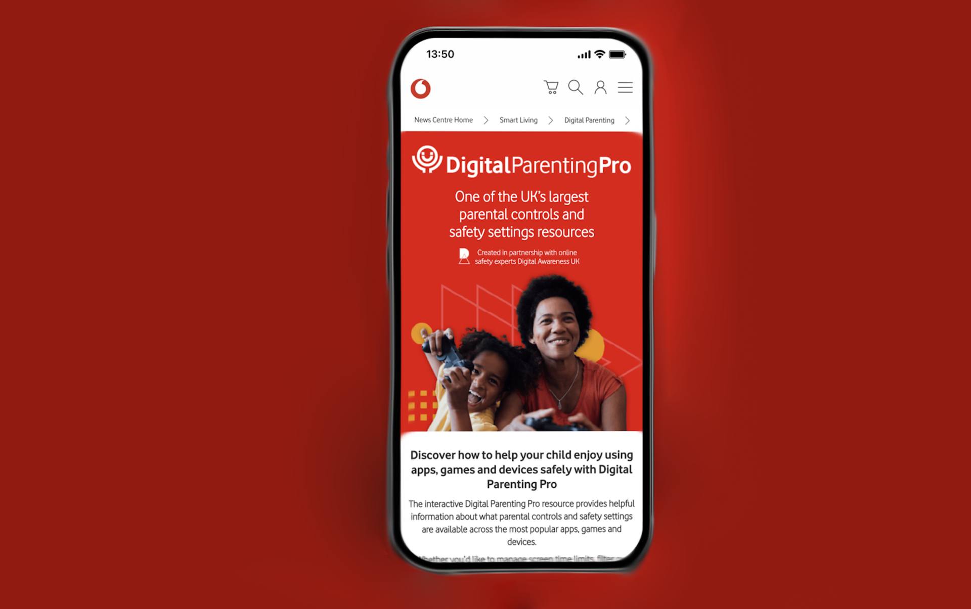 Recommendation
Digital Parenting, Vodafone
Vodafone’s digital parenting offers guidance around dealing with phones, tech and social media, and your child. It offers magazines, articles (such as your child’s first phone) and advice for navigating social media with your child, and provides links to other useful web pages.
https://www.vodafone.co.uk/newscentre/smart-living/digital-parenting/